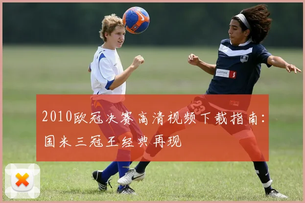 2010欧冠决赛高清视频下载指南：国米三冠王经典再现
