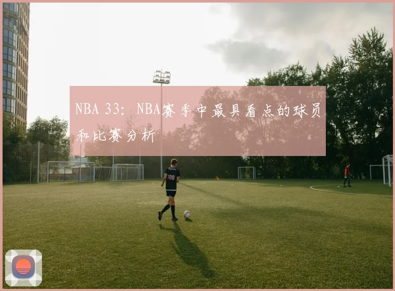NBA 33：NBA赛季中最具看点的球员和比赛分析