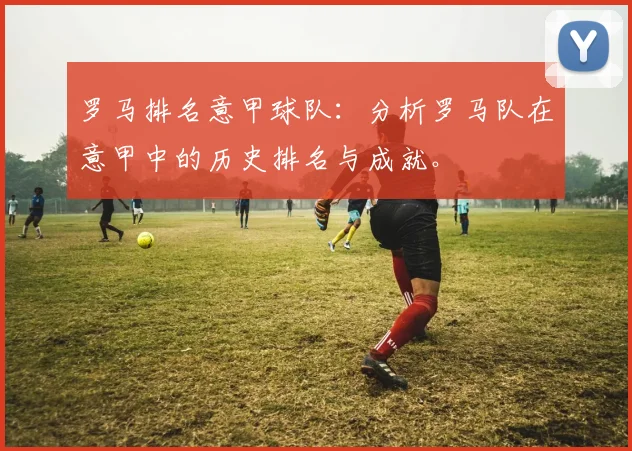 罗马排名意甲球队：分析罗马队在意甲中的历史排名与成就。