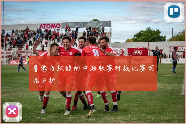 鲁能与权健的中超联赛对战比赛实况分析