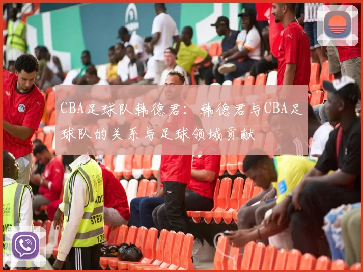 CBA足球队韩德君：韩德君与CBA足球队的关系与足球领域贡献