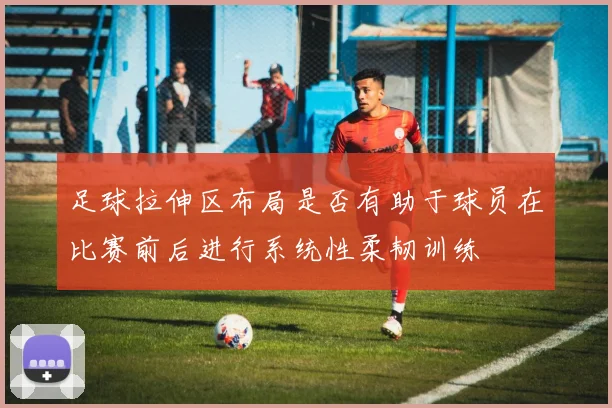 足球拉伸区布局是否有助于球员在比赛前后进行系统性柔韧训练