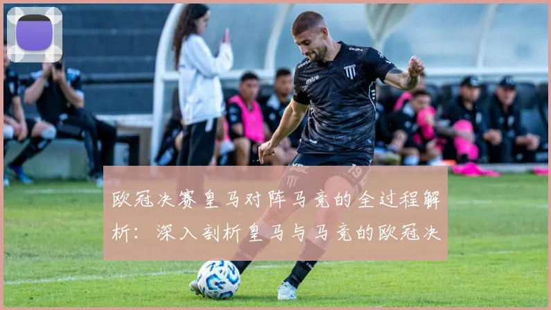 欧冠决赛皇马对阵马竞的全过程解析：深入剖析皇马与马竞的欧冠决赛对决